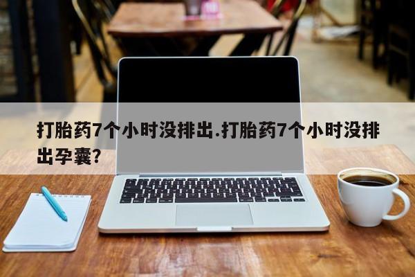 打胎药货到付款打胎药7个小时没排出.打胎药7个小时没排出孕囊？