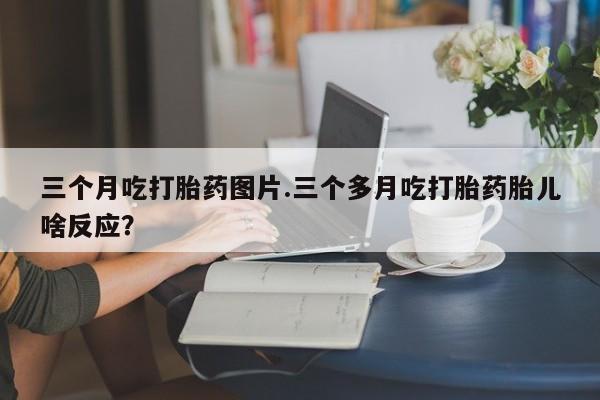 打胎药货到付款三个月吃打胎药图片.三个多月吃打胎药胎儿啥反应？