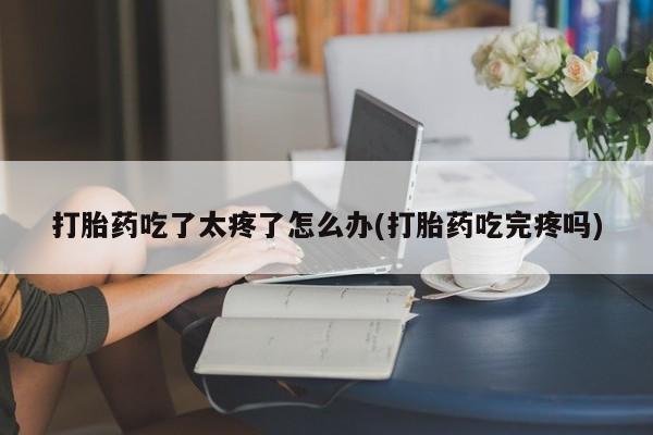 打胎药货到付款打胎药吃了太疼了怎么办(打胎药吃完疼吗)