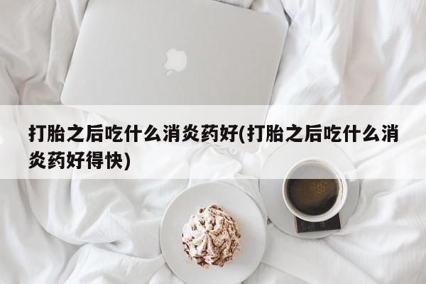 打胎药货到付款打胎之后吃什么消炎药好(打胎之后吃什么消炎药好得快)
