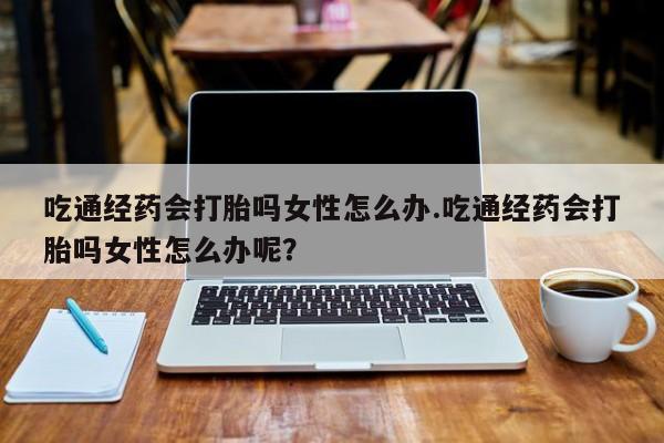 打胎药货到付款吃通经药会打胎吗女性怎么办.吃通经药会打胎吗女性怎么办呢？
