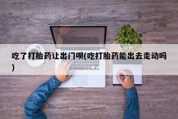 打胎药货到付款吃了打胎药让出门呗(吃打胎药能出去走动吗)