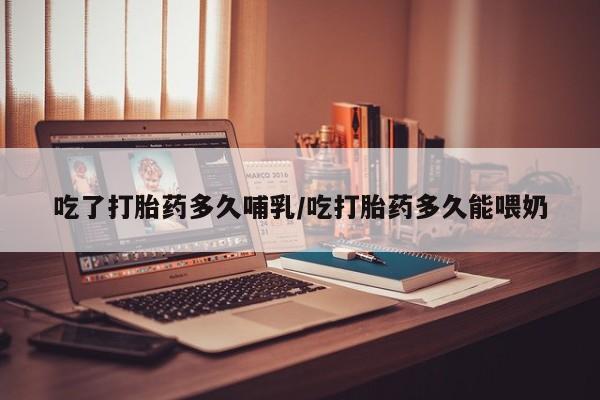 打胎药货到付款吃了打胎药多久哺乳/吃打胎药多久能喂奶