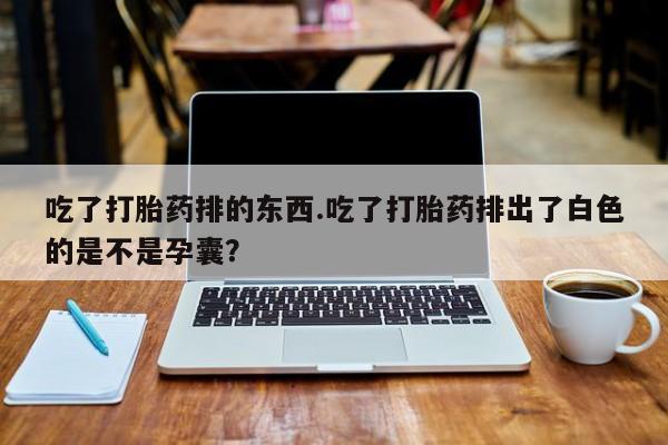 打胎药货到付款吃了打胎药排的东西.吃了打胎药排出了白色的是不是孕囊？