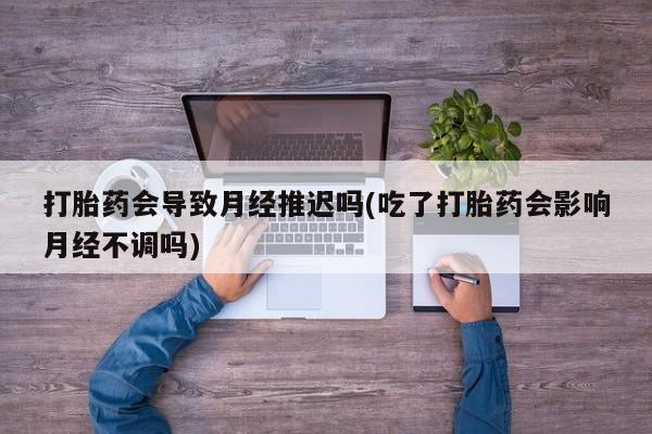 打胎药货到付款打胎药会导致月经推迟吗(吃了打胎药会影响月经不调吗)