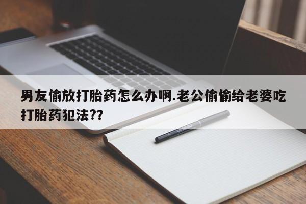 打胎药货到付款男友偷放打胎药怎么办啊.老公偷偷给老婆吃打胎药犯法?？
