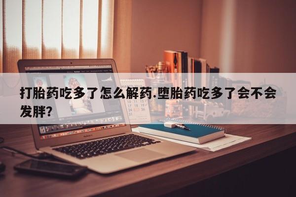 打胎药货到付款打胎药吃多了怎么解药.堕胎药吃多了会不会发胖？