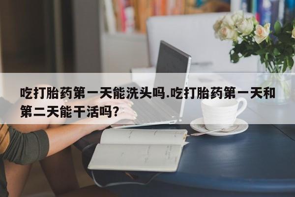 打胎药货到付款吃打胎药第一天能洗头吗.吃打胎药第一天和第二天能干活吗？