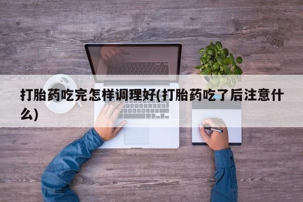 打胎药货到付款打胎药吃完怎样调理好(打胎药吃了后注意什么)
