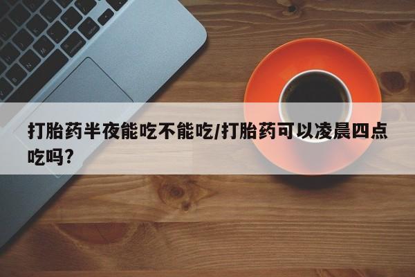 打胎药货到付款打胎药半夜能吃不能吃/打胎药可以凌晨四点吃吗?