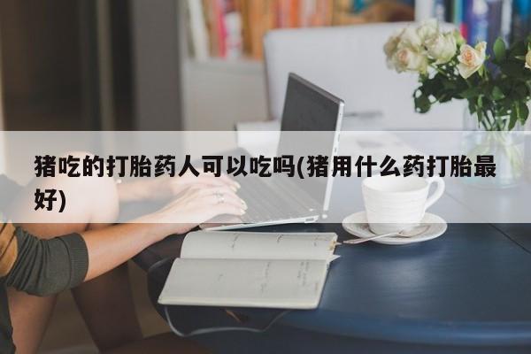 打胎药货到付款猪吃的打胎药人可以吃吗(猪用什么药打胎最好)