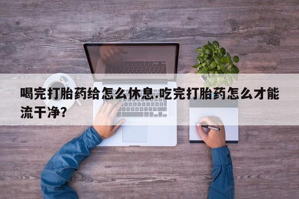 打胎药货到付款喝完打胎药给怎么休息.吃完打胎药怎么才能流干净？
