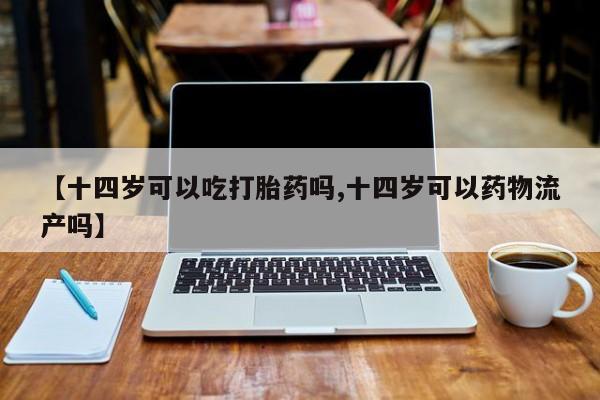 打胎药货到付款【十四岁可以吃打胎药吗,十四岁可以药物流产吗】