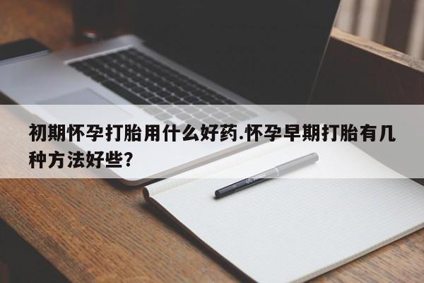 打胎药货到付款初期怀孕打胎用什么好药.怀孕早期打胎有几种方法好些？
