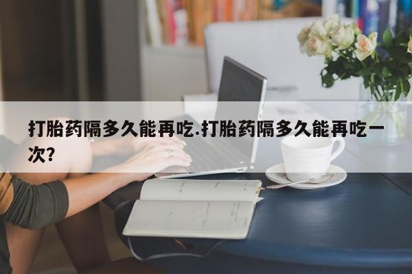 打胎药货到付款打胎药隔多久能再吃.打胎药隔多久能再吃一次？