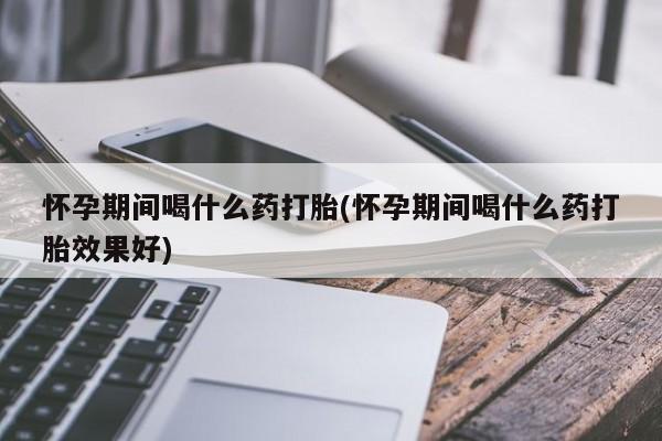 打胎药货到付款怀孕期间喝什么药打胎(怀孕期间喝什么药打胎效果好)