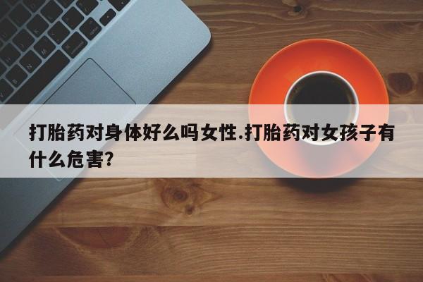 打胎药货到付款打胎药对身体好么吗女性.打胎药对女孩子有什么危害？