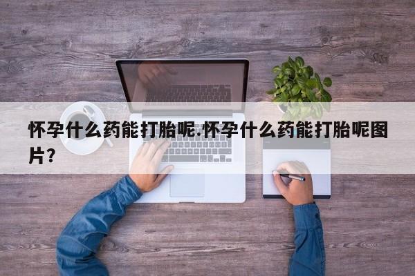 打胎药货到付款怀孕什么药能打胎呢.怀孕什么药能打胎呢图片？
