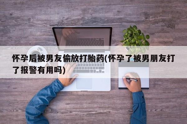 打胎药货到付款怀孕后被男友偷放打胎药(怀孕了被男朋友打了报警有用吗)