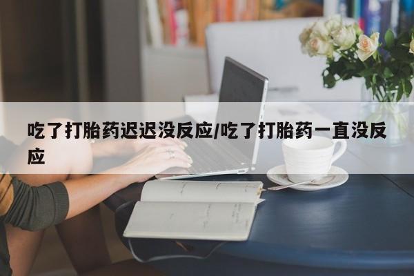 打胎药货到付款吃了打胎药迟迟没反应/吃了打胎药一直没反应