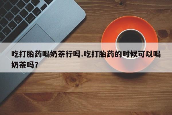 打胎药货到付款吃打胎药喝奶茶行吗.吃打胎药的时候可以喝奶茶吗？