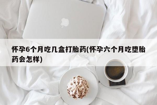 打胎药货到付款怀孕6个月吃几盒打胎药(怀孕六个月吃堕胎药会怎样)