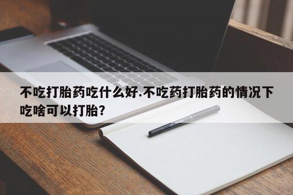 打胎药货到付款不吃打胎药吃什么好.不吃药打胎药的情况下吃啥可以打胎？