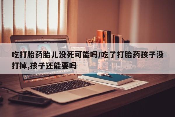 打胎药货到付款吃打胎药胎儿没死可能吗/吃了打胎药孩子没打掉,孩子还能要吗