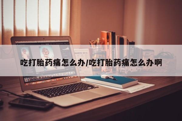 打胎药货到付款吃打胎药痛怎么办/吃打胎药痛怎么办啊