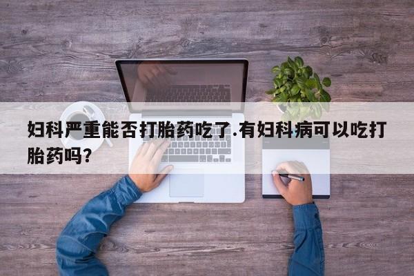 打胎药货到付款妇科严重能否打胎药吃了.有妇科病可以吃打胎药吗？