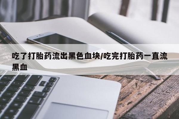 打胎药货到付款吃了打胎药流出黑色血块/吃完打胎药一直流黑血