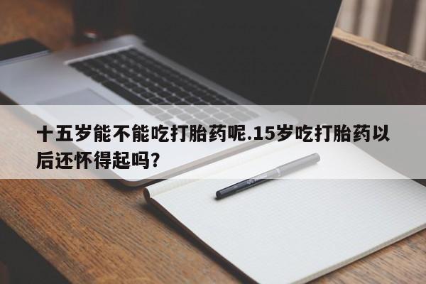 打胎药货到付款十五岁能不能吃打胎药呢.15岁吃打胎药以后还怀得起吗？