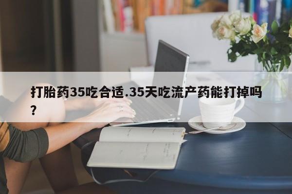 打胎药货到付款打胎药35吃合适.35天吃流产药能打掉吗？