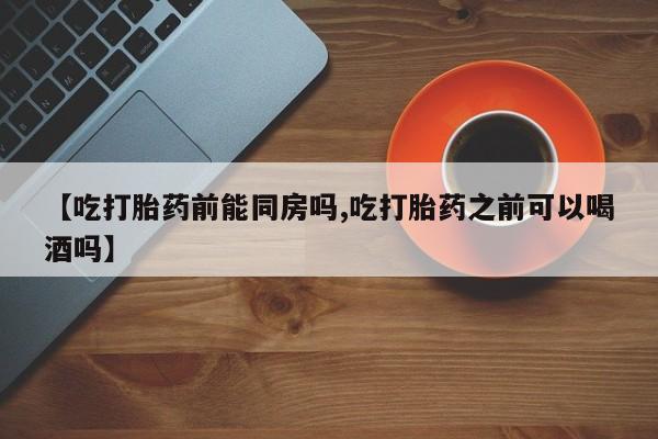 打胎药货到付款【吃打胎药前能同房吗,吃打胎药之前可以喝酒吗】