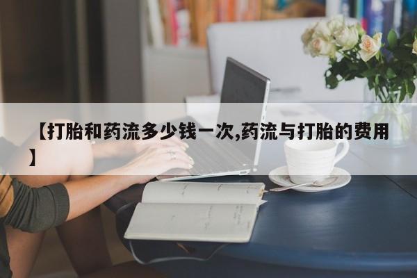 打胎药货到付款【打胎和药流多少钱一次,药流与打胎的费用】