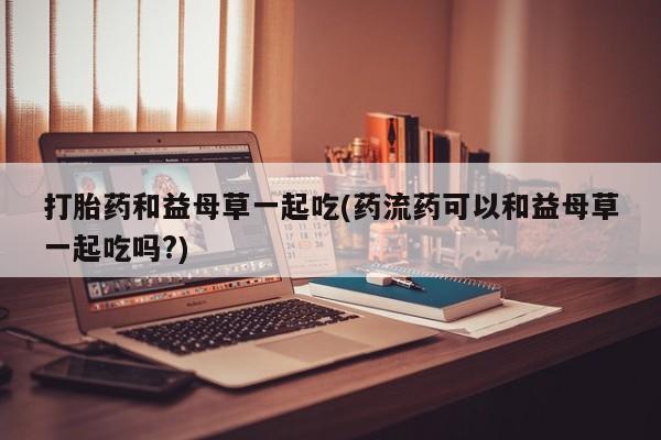 打胎药货到付款打胎药和益母草一起吃(药流药可以和益母草一起吃吗?)