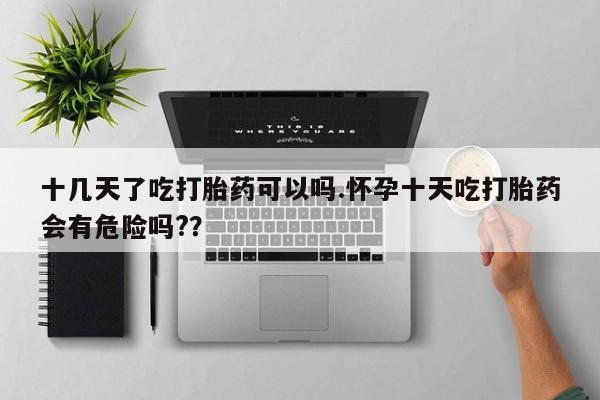 打胎药货到付款十几天了吃打胎药可以吗.怀孕十天吃打胎药会有危险吗?？