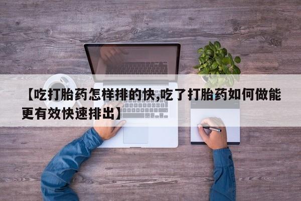 打胎药货到付款【吃打胎药怎样排的快,吃了打胎药如何做能更有效快速排出】