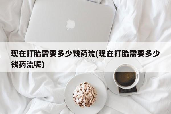 打胎药货到付款现在打胎需要多少钱药流(现在打胎需要多少钱药流呢)