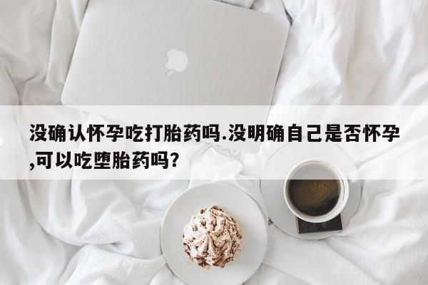 打胎药货到付款没确认怀孕吃打胎药吗.没明确自己是否怀孕,可以吃堕胎药吗？