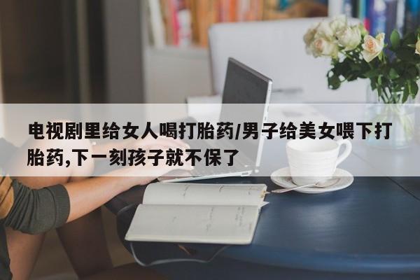 打胎药货到付款电视剧里给女人喝打胎药/男子给美女喂下打胎药,下一刻孩子就不保了