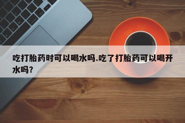 打胎药货到付款吃打胎药时可以喝水吗.吃了打胎药可以喝开水吗？