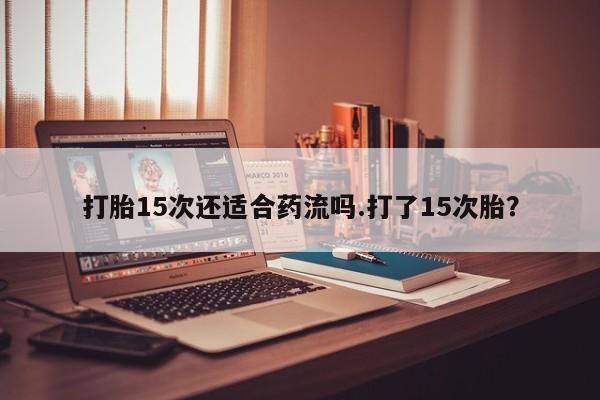 打胎药货到付款打胎15次还适合药流吗.打了15次胎？