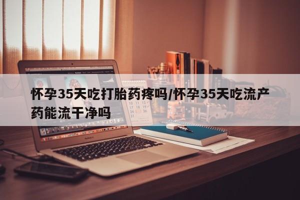 打胎药货到付款怀孕35天吃打胎药疼吗/怀孕35天吃流产药能流干净吗