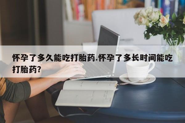 打胎药货到付款怀孕了多久能吃打胎药.怀孕了多长时间能吃打胎药？