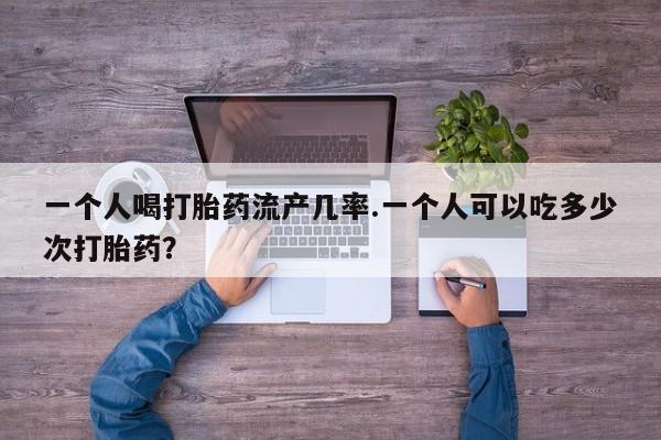 打胎药货到付款一个人喝打胎药流产几率.一个人可以吃多少次打胎药？