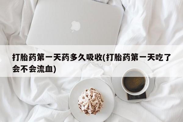 打胎药货到付款打胎药第一天药多久吸收(打胎药第一天吃了会不会流血)