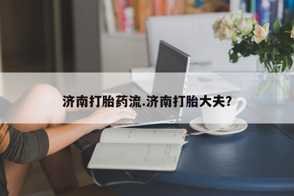 打胎药货到付款济南打胎药流.济南打胎大夫？