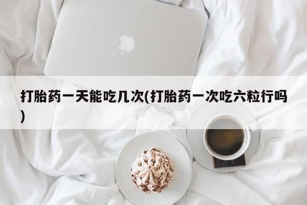 打胎药货到付款打胎药一天能吃几次(打胎药一次吃六粒行吗)