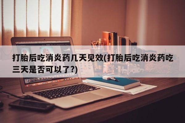 打胎药货到付款打胎后吃消炎药几天见效(打胎后吃消炎药吃三天是否可以了?)